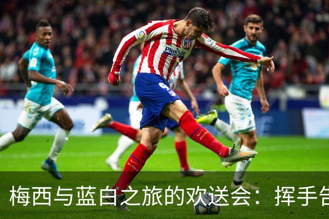 梅西与蓝白之旅的欢送会：挥手告别，带着满满回忆！